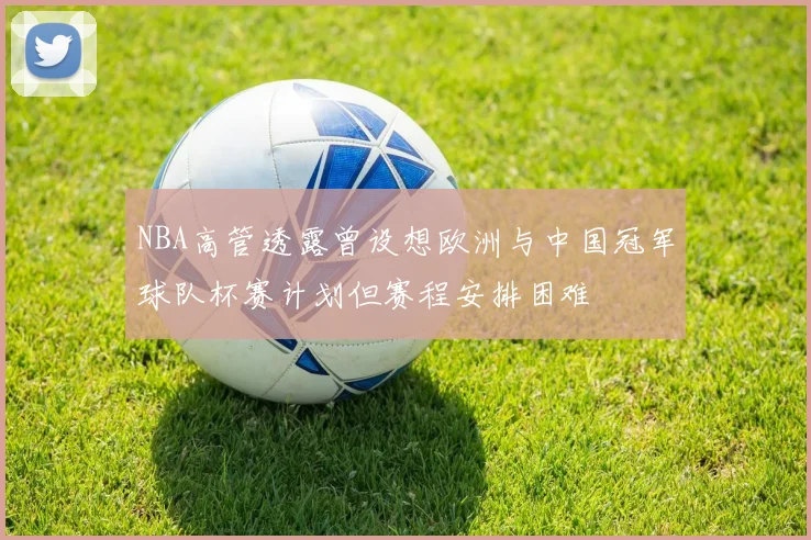 NBA高管透露曾设想欧洲与中国冠军球队杯赛计划但赛程安排困难