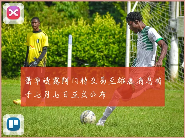 萧华透露阿门特交易至雄鹿消息将于七月七日正式公布