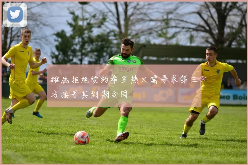 雄鹿拒绝续约希罗热火需寻求第三方接手其到期合同