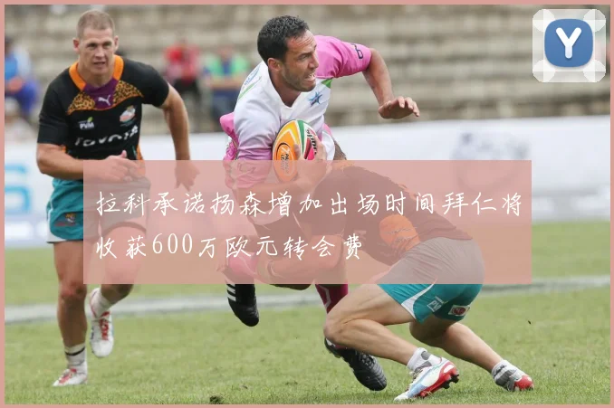 拉科承诺扬森增加出场时间拜仁将收获600万欧元转会费