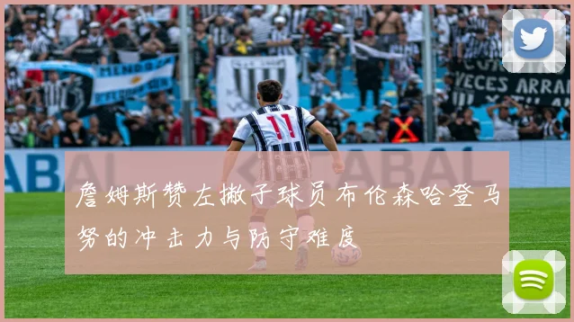 詹姆斯赞左撇子球员布伦森哈登马努的冲击力与防守难度