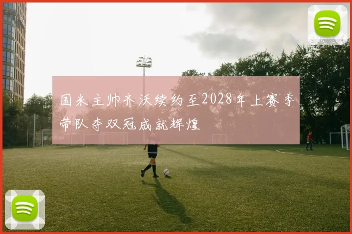 国米主帅齐沃续约至2028年上赛季带队夺双冠成就辉煌