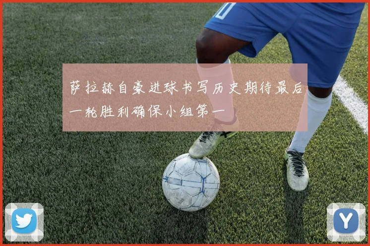 萨拉赫自豪进球书写历史期待最后一轮胜利确保小组第一