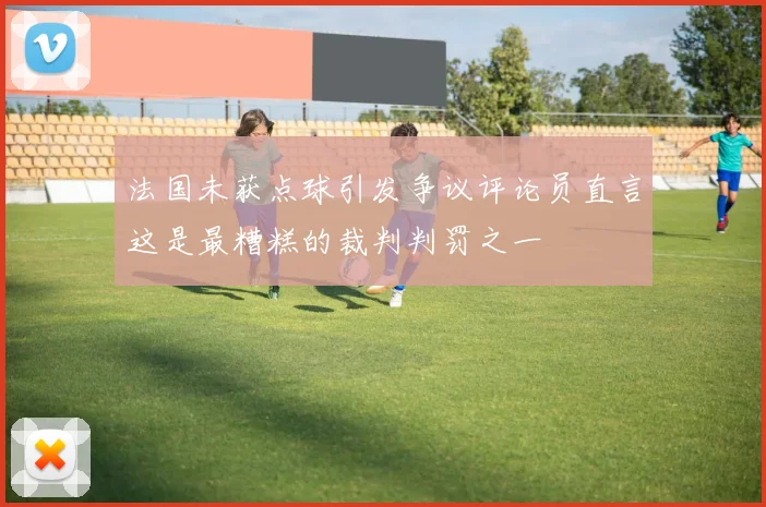 法国未获点球引发争议评论员直言这是最糟糕的裁判判罚之一