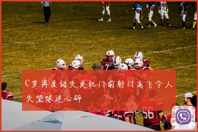 C罗再度错失良机门前射门高飞令人失望球迷心碎