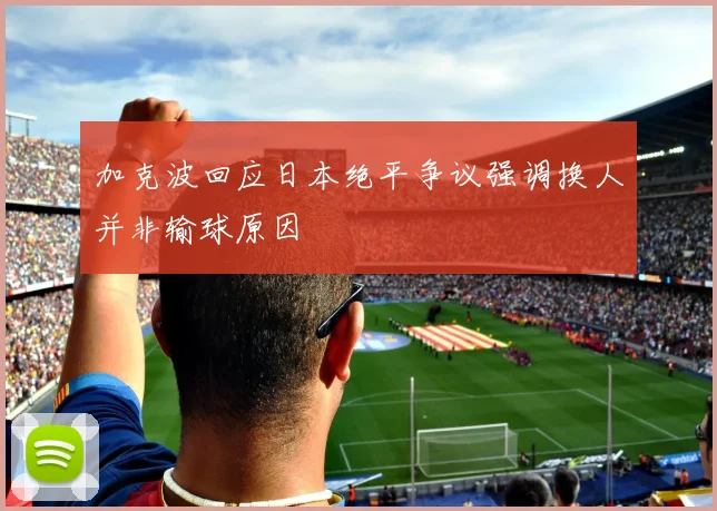 加克波回应日本绝平争议强调换人并非输球原因
